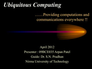 Ubiquitous Computing
              ……Providing computations and
              communications everywhere !!




                    April 2012
       Presenter : 09BCE035 Arpan Patel
            Guide: Dr. S.N. Pradhan
        Nirma University of Technology
 