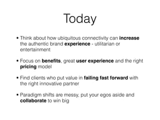 Today
• Think about how ubiquitous connectivity can increase
  the authentic brand experience - utilitarian or
  entertainment

• Focus on beneﬁts, great user experience and the right
  pricing model

• Find clients who put value in failing fast forward with
  the right innovative partner

• Paradigm shifts are messy, put your egos aside and
  collaborate to win big
 