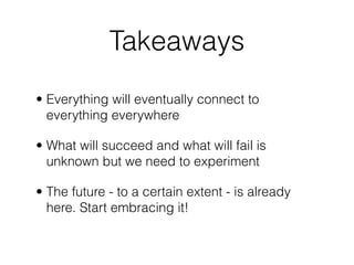 Takeaways
• Everything will eventually connect to
  everything everywhere

• What will succeed and what will fail is
  unknown but we need to experiment

• The future - to a certain extent - is already
  here. Start embracing it!
 