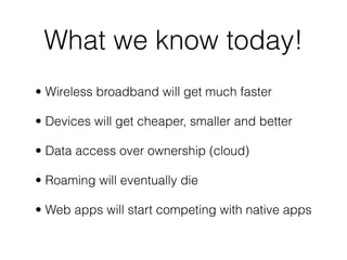 What we know today!
• Wireless broadband will get much faster

• Devices will get cheaper, smaller and better

• Data access over ownership (cloud)

• Roaming will eventually die

• Web apps will start competing with native apps
 