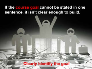 If the course goal cannot be stated in one
sentence, it isn’t clear enough to build.
Clearly identify the goal
 