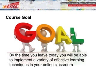 Course Goal
By the time you leave today you will be able
to implement a variety of effective learning
techniques in your online classroom
 