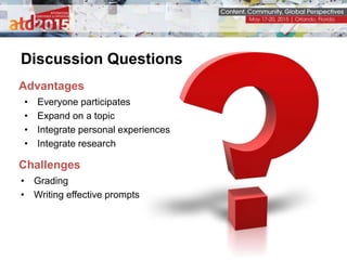 Discussion Questions
Advantages
• Everyone participates
• Expand on a topic
• Integrate personal experiences
• Integrate research
Challenges
• Grading
• Writing effective prompts
 