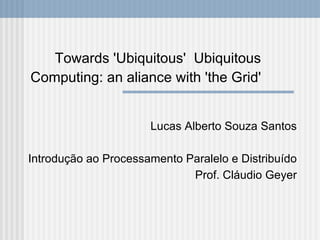 Towards 'Ubiquitous' Ubiquitous
Computing: an aliance with 'the Grid'


                      Lucas Alberto Souza Santos

Introdução ao Processamento Paralelo e Distribuído
                             Prof. Cláudio Geyer
 