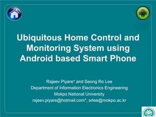 Ubiquitous Home Control and
Monitoring System using
Android based Smart Phone
Rajeev Piyare* and Seong Ro Lee
Department of Information Electronics Engineering
Mokpo National University
rajeev.piyare@hotmail.com*, srlee@mokpo.ac.kr
 