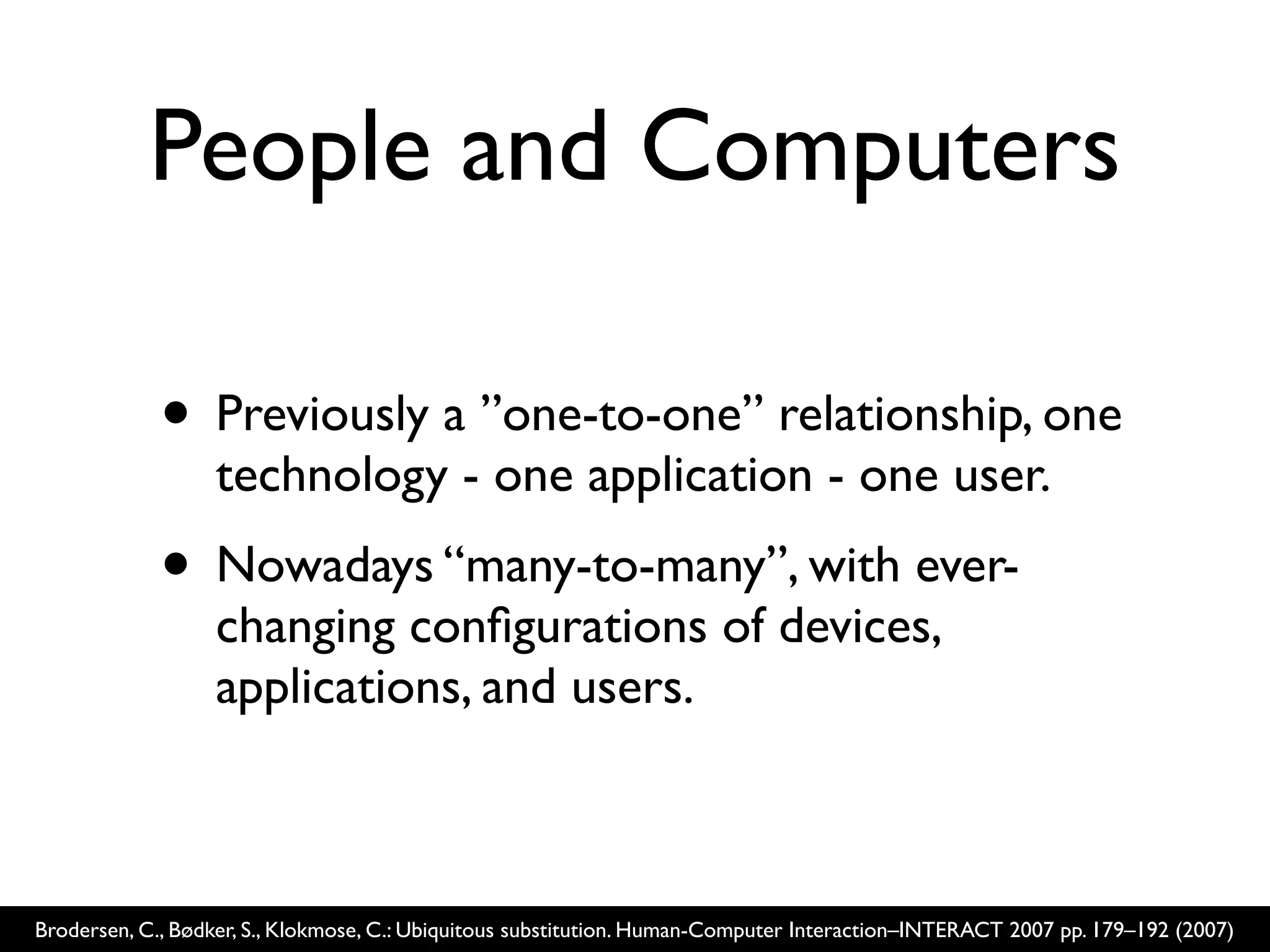 People and Computers

             • Previously a ”one-to-one” relationship, one
                  technology - one application - one user.
             • Nowadays “many-to-many”, with ever-
                  changing conﬁgurations of devices,
                  applications, and users.



Brodersen, C., Bødker, S., Klokmose, C.: Ubiquitous substitution. Human-Computer Interaction–INTERACT 2007 pp. 179–192 (2007)
 