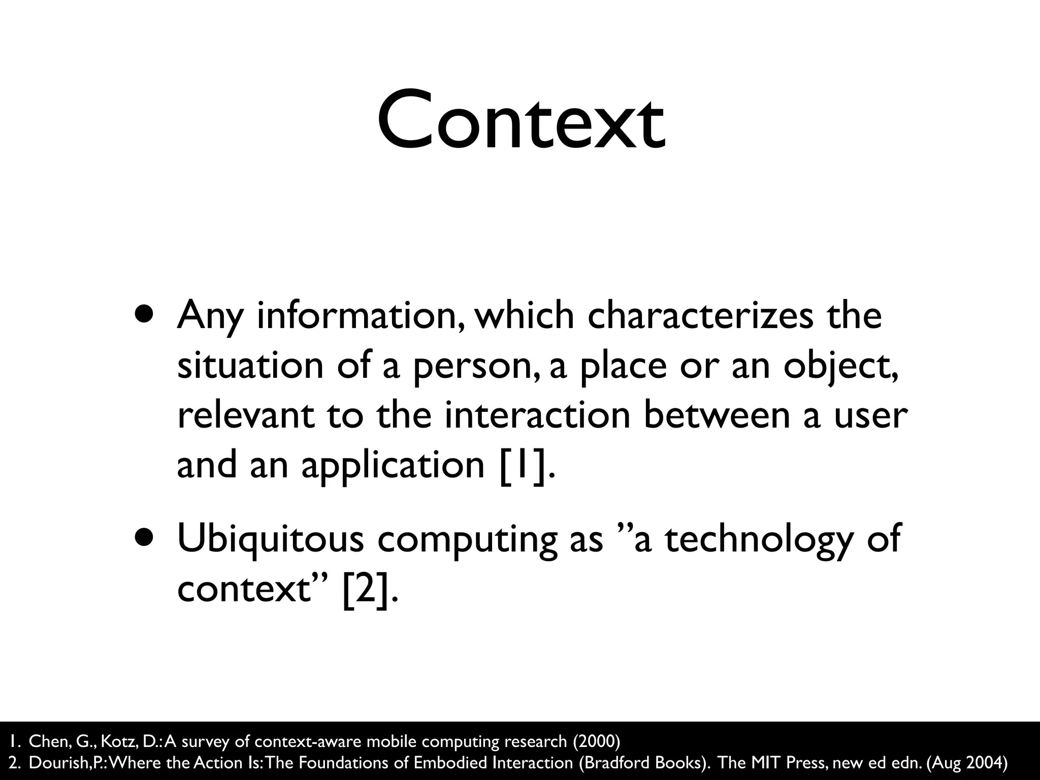 Context

                • Any information, which characterizes the
                      situation of a person, a place or an object,
                      relevant to the interaction between a user
                      and an application [1].
                • Ubiquitous computing as ”a technology of
                      context” [2].


1. Chen, G., Kotz, D.: A survey of context-aware mobile computing research (2000)
2. Dourish,P.: Where the Action Is: The Foundations of Embodied Interaction (Bradford Books). The MIT Press, new ed edn. (Aug 2004)
 