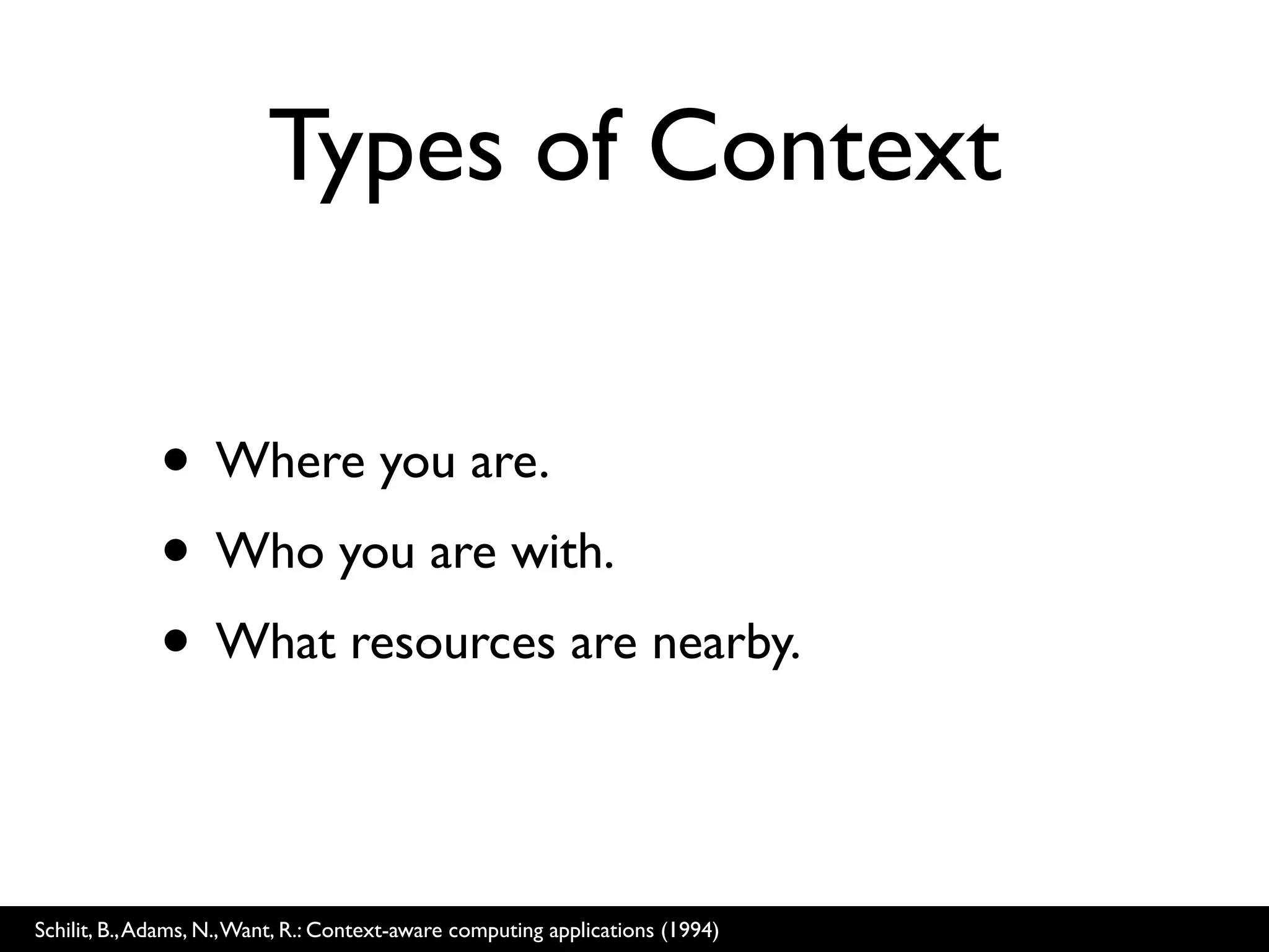 Types of Context

              • Where you are.
              • Who you are with.
              • What resources are nearby.

Schilit, B., Adams, N., Want, R.: Context-aware computing applications (1994)
 