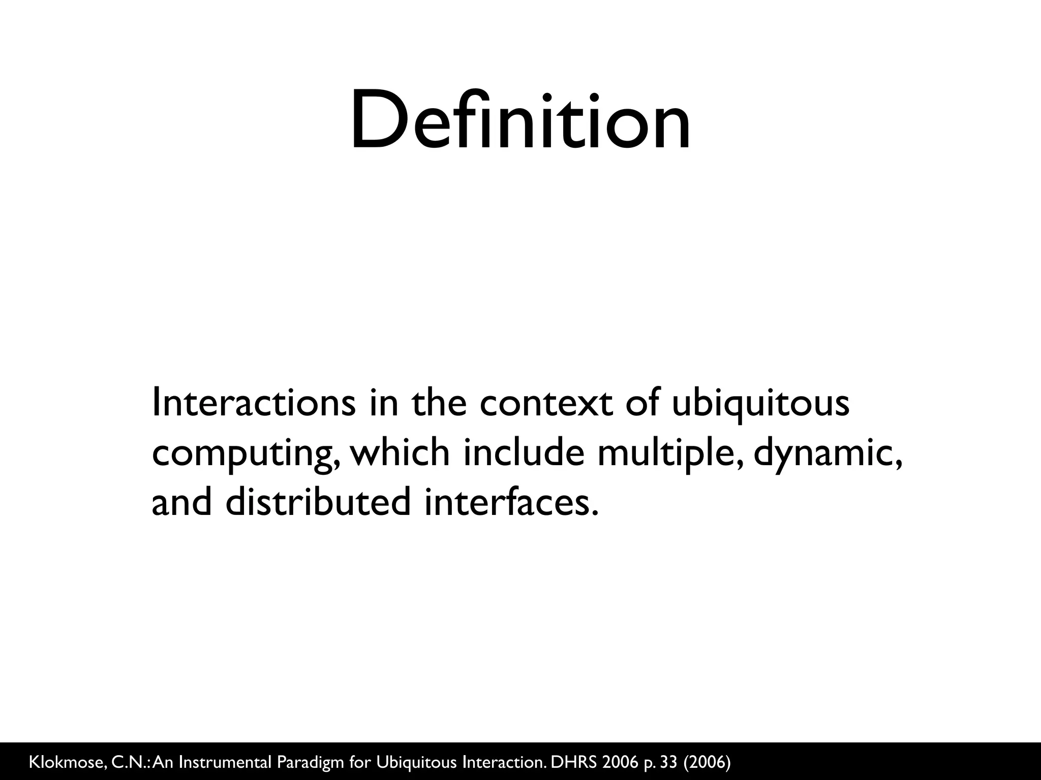 Deﬁnition


               Interactions in the context of ubiquitous
               computing, which include multiple, dynamic,
               and distributed interfaces.




Klokmose, C.N.: An Instrumental Paradigm for Ubiquitous Interaction. DHRS 2006 p. 33 (2006)
 