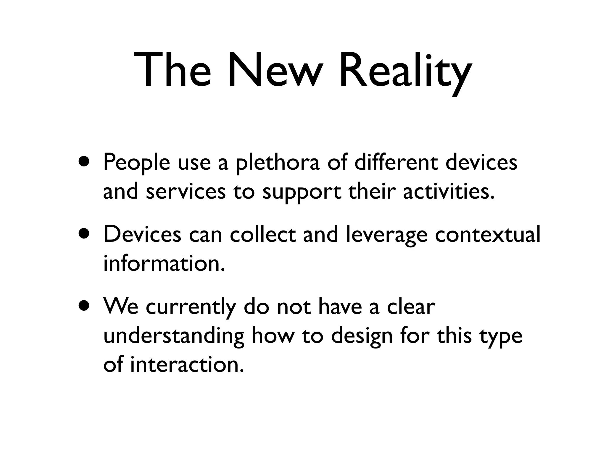 The New Reality
• People use a plethora of different devices
  and services to support their activities.
• Devices can collect and leverage contextual
  information.
• We currently do not have a clear
  understanding how to design for this type
  of interaction.
 