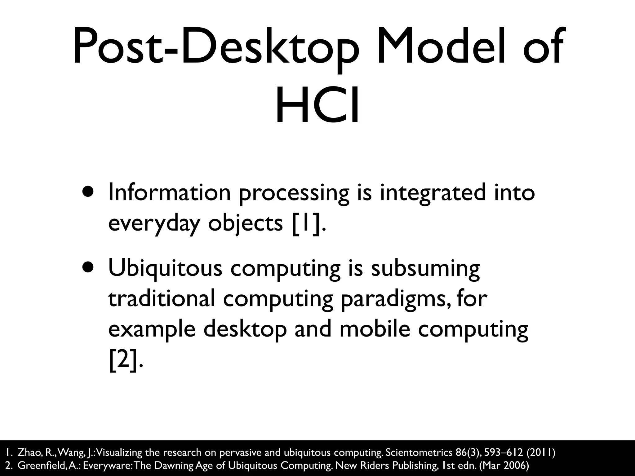 Post-Desktop Model of
                      HCI
                • Information processing is integrated into
                      everyday objects [1].
                • Ubiquitous computing is subsuming
                      traditional computing paradigms, for
                      example desktop and mobile computing
                      [2].


1. Zhao, R., Wang, J.:Visualizing the research on pervasive and ubiquitous computing. Scientometrics 86(3), 593–612 (2011)
2. Greenﬁeld, A.: Everyware: The Dawning Age of Ubiquitous Computing. New Riders Publishing, 1st edn. (Mar 2006)
 