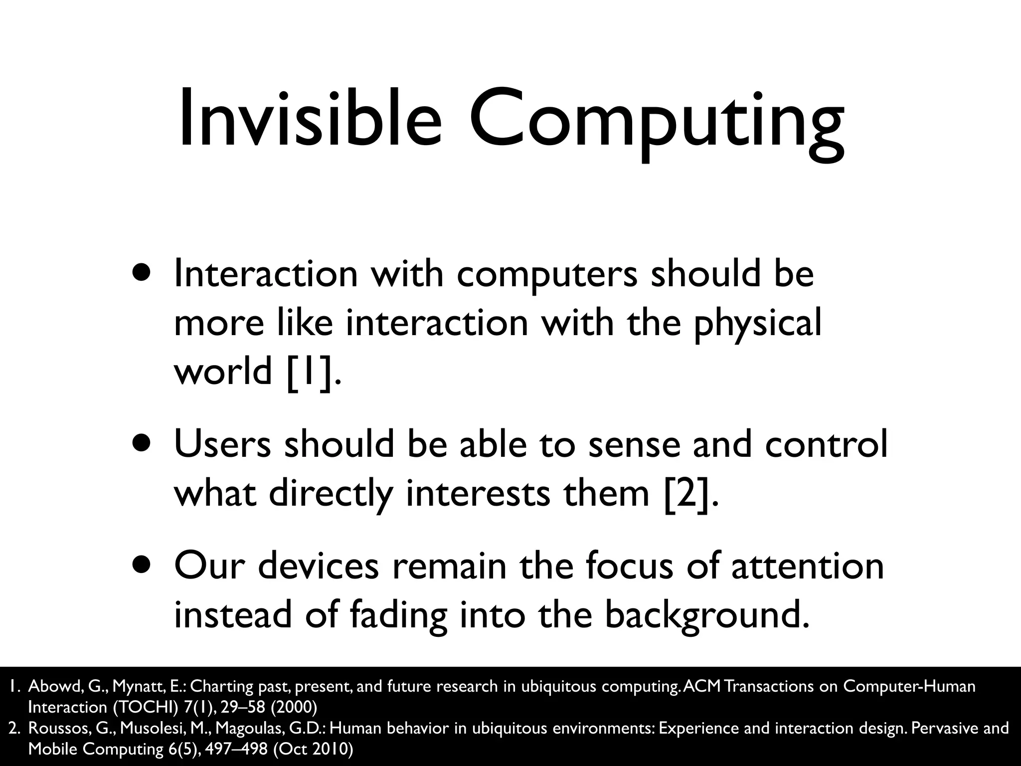 Invisible Computing
                • Interaction with computers should be
                      more like interaction with the physical
                      world [1].
                • Users should be able to sense and control
                      what directly interests them [2].
                • Our devices remain the focus of attention
                      instead of fading into the background.
1. Abowd, G., Mynatt, E.: Charting past, present, and future research in ubiquitous computing. ACM Transactions on Computer-Human
   Interaction (TOCHI) 7(1), 29–58 (2000)
2. Roussos, G., Musolesi, M., Magoulas, G.D.: Human behavior in ubiquitous environments: Experience and interaction design. Pervasive and
   Mobile Computing 6(5), 497–498 (Oct 2010)
 
