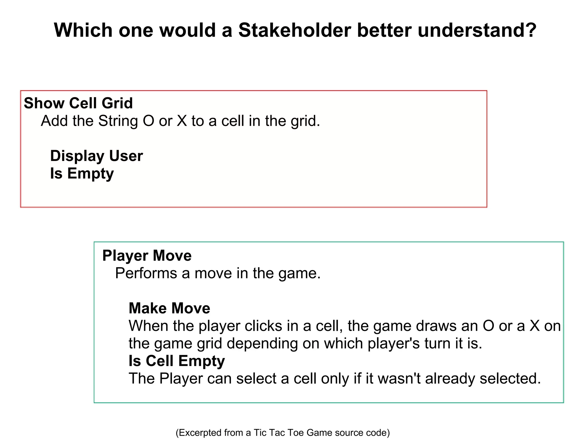 Which one would a Stakeholder better understand? Player Move     Performs a move in the game.   Make Move  When the player clicks in a cell, the game draws an O or a X on the game grid depending on which player's turn it is. Is Cell Empty The Player can select a cell only if it wasn't already selected. Show Cell Grid      Add the String O or X to a cell in the grid.    Display User  Is Empty (Excerpted from a Tic Tac Toe Game source code) 