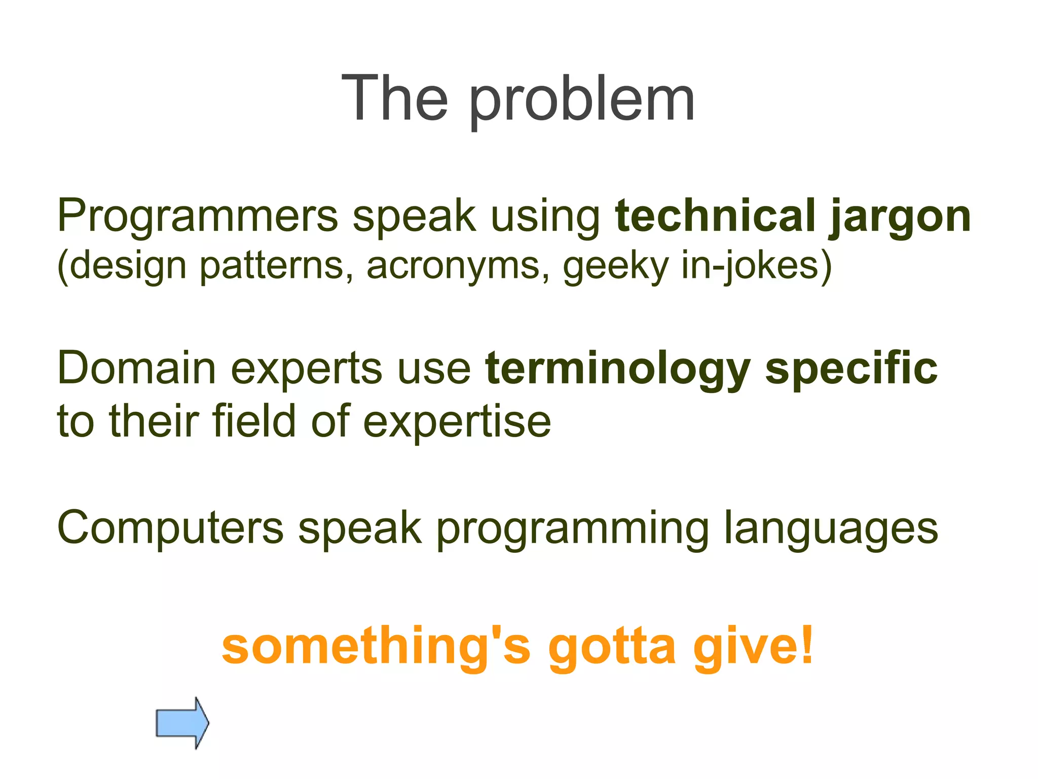 The problem Programmers speak using  technical jargon   (design patterns, acronyms, geeky in-jokes) Domain experts use  terminology specific  to their field of expertise  Computers speak programming languages something's gotta give! 