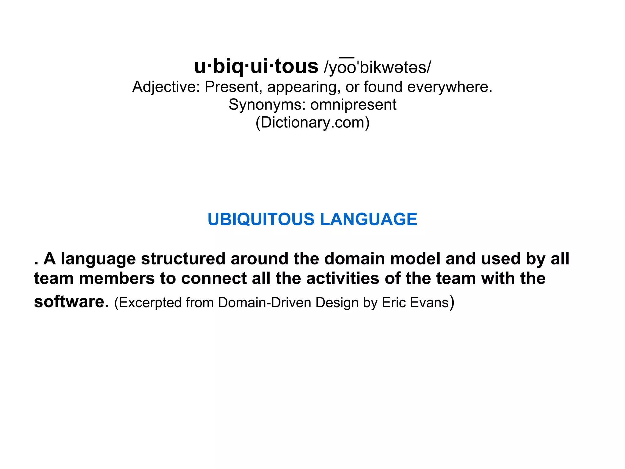 u·biq·ui·tous   /yo͞oˈbikwətəs/ Adjective: Present, appearing, or found everywhere. Synonyms: omnipresent (Dictionary.com) UBIQUITOUS LANGUAGE . A language structured around the domain model and used by all team members to connect all the activities of the team with the software.   (Excerpted from Domain-Driven Design by Eric Evans )   