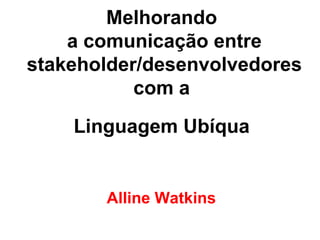 Melhorando  a comunicação entre stakeholder/desenvolvedores com a  Linguagem Ubíqua   Alline Watkins 