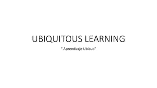 UBIQUITOUS LEARNING
“ Aprendizaje Ubicuo”
 