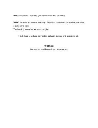 WHO? Teachers - Students (They know more that teachers).
WHY? Sources to improve teaching. Teachers involvement is required and also,
collaborative work.
The learning strategies are also changing.
In fact, there is a closer connection between learning and entertainment.
PROCESS:
Intervention ---> Research ---> Improvement
 