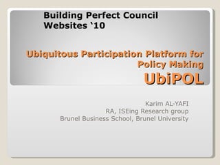 Ubiquitous Participation Platform for Policy Making UbiPOL Karim AL-YAFI RA, ISEing Research group Brunel Business School, Brunel University Building Perfect Council Websites ‘10 