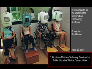 ‘ Ubiquitous Readers’ Advisory Services for Public Libraries’ Online Communities’ A presentation for the Queensland University of Technology, Australia. Presenter: Paul Brown. June 20 2011 