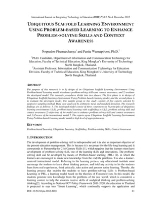 International Journal on Integrating Technology in Education (IJITE) Vol.2, No.4, December 2013

UBIQUITOUS SCAFFOLD LEARNING ENVIRONMENT
USING PROBLEM-BASED LEARNING TO ENHANCE
PROBLEM-SOLVING SKILLS AND CONTEXT
AWARENESS
Noppadon Phumeechanya1 and Panita Wannapiroon, Ph.D.2
1

Ph.D. Candidate, Department of Information and Communication Technology for
Education, Faculty of Technical Education, King Mongkut’s University of Technology
North Bangkok, Thailand.
2
Assistant Professor, Information and Communication Technology for Education
Division, Faculty of Technical Education, King Mongkutt’s University of Technology
North Bangkok, Thailand.

ABSTRACT
The purpose of this research is to 1) design of an Ubiquitous Scaffold Learning Environment Using
Problem-based Learning model to enhance problem-solving skills and context awareness, and 2) evaluate
the developed model. The research procedures divide into two phases. The first phase is to design of
Ubiquitous Scaffold Learning Environment Using Problem-based Learning model, and the second phase is
to evaluate the developed model. The sample group in this study consists of five experts selected by
purposive sampling method. Data were analyzed by arithmetic mean and standard deviation. The research
findings are as follows: 1. The developed model consist of three components is 1) principles of ubiquitous
learning environment (ULE), problem-based learning with scaffolding in ULE, problem solving skill and
context awareness 2) objectives of the model are to enhance problem solving skill and context awareness
and 3) Process of the instructional model 2. The experts agree Ubiquitous Scaffold Learning Environment
Using Problem-based Learning model model is high level of appropriateness.

KEYWORDS
Problem-based Learning, Ubiquitous Learning, Scaffolding, Problem-solving Skills, Context Awareness

1. INTRODUCTION
The development of problem-solving skill is indispensable and it is also an important objective of
the present education management. This is because it is necessary for the life-long learning and it
corresponds to Partnership for 21st Century Skills [1], which requires that the learners must have
development of problem-solving skill, one of the learning skills and innovations. The problemsolving skill can be developed by means of Problem-based learning (PBL) [2], in which the
learners are encouraged to create new knowledge from the real-life problems. It is also a learnercentered instructional model. Referring to the learning process, any educational institute must
encourage the students to learn about thinking process, and hold any activity to let the students
learn from real experiences, think critically, take action and possess active learning. Thereby, the
learning process that enables the students to have problem-solving skills is Problem-based
Learning or PBL, a learning model based on the theories of Constructivism. In this model, the
students generate new knowledge from the problems of the real world, which is considered a
learning context to help the students receive skills of analytical thinking and problem-solving
thinking[2]. According to National ICT Policy Framework 2011-2020, the education in Thailand
is projected to step into "Smart Learning", which continually supports the application and
DOI :10.5121/ijite.2013.2403

23

 