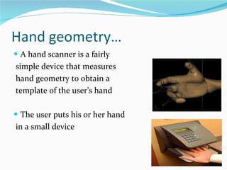 Hand geometry… A hand scanner is a fairly simple device that measures hand geometry to obtain a template of the user’s hand  The user puts his or her hand in a small device  