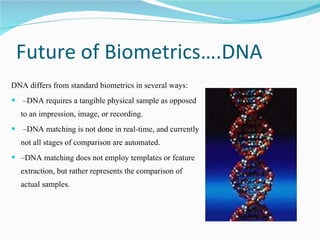 Future of Biometrics….DNA  DNA differs from standard biometrics in several ways: – DNA requires a tangible physical sample as opposed to an impression, image, or recording. – DNA matching is not done in real-time, and currently not all stages of comparison are automated.  – DNA matching does not employ templates or feature extraction, but rather represents the comparison of actual samples.  