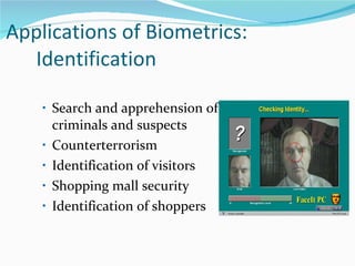 Applications of Biometrics:  Identification Search and apprehension of criminals and suspects Counterterrorism Identification of visitors Shopping mall security Identification of shoppers 