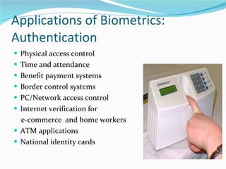 Applications of Biometrics: Authentication Physical access control Time and attendance Benefit payment systems Border control systems  PC/Network access control Internet verification for  e-commerce  and home workers  ATM applications  National identity cards  