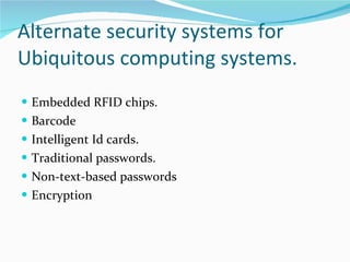 Alternate security systems for Ubiquitous computing systems. Embedded RFID chips. B arcode I ntelligent Id cards. Traditional passwords. Non-text-based passwords Encryption 