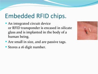 Embedded RFID chips. An integrated circuit device or RFID transponder is encased in silicate glass and is implanted in the body of a human being. Are small in size, and are passive tags. Stores a 16 digit number. 