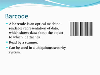 B arcode A  barcode  is an optical machine-readable representation of data, which shows data about the object to which it attaches. Read by a scanner. Can be used in a ubiquitous security system.  