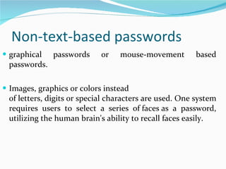Non-text-based passwords graphical passwords or mouse-movement based passwords. Images, graphics or colors instead of letters, digits or special characters are used. One system requires users to select a series of faces as a password, utilizing the human brain's ability to recall faces easily. 