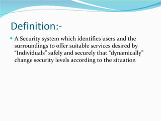 Definition:- A  Security  system which  identifies users and the surroundings to offer suitable services desired by “Individuals” safely and securely that “dynamically” change security levels according to the situation 