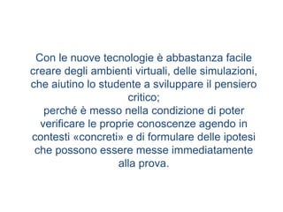 Con le nuove tecnologie è abbastanza facile
creare degli ambienti virtuali, delle simulazioni,
che aiutino lo studente a sviluppare il pensiero
critico;
perché è messo nella condizione di poter
verificare le proprie conoscenze agendo in
contesti «concreti» e di formulare delle ipotesi
che possono essere messe immediatamente
alla prova.
 