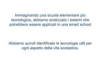 Immaginando una scuola elementare più
tecnologica, abbiamo analizzato i sistemi che
potrebbero essere applicati in una smart school
Abbiamo quindi identificato le tecnologie utili per
ogni aspetto della vita scolastica.
 