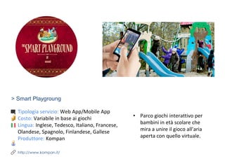 > Smart Playgroung
Tipologia servizio: Web App/Mobile App
Costo: Variabile in base ai giochi
Lingua: Inglese, Tedesco, Italiano, Francese,
Olandese, Spagnolo, Finlandese, Gallese
Produttore: Kompan
http://www.kompan.it/
• Parco giochi interattivo per
bambini in età scolare che
mira a unire il gioco all’aria
aperta con quello virtuale.
 