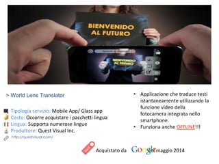 > World Lens Translator
Tipologia servizio: Mobile App/ Glass app
Costo: Occorre acquistare i pacchetti lingua
Lingua: Supporta numerose lingue
Produttore: Quest Visual Inc.
Acquistato da nel maggio 2014
• Applicazione che traduce testi
istantaneamente utilizzando la
funzione video della
fotocamera integrata nello
smartphone.
• Funziona anche OFFLINE!!!
http://questvisual.com/
 