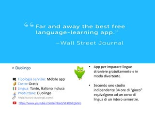 > Duolingo
Tipologia servizio: Mobile app
Costo: Gratis
Lingua: Tante, Italiano inclusa
Produttore: Duolingo
https://www.youtube.com/embed/VF4tOxFgMVo
• App per imparare lingue
straniere gratuitamente e in
modo divertente.
• Secondo uno studio
indipendente 34 ore di “gioco”
equivalgono ad un corso di
lingua di un intero semestre.https://www.duolingo.com/
 