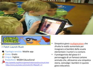> Fetch Launch Rush
Tipologia servizio: Mobile app
Costo: Gratis
Lingua: Inglese
Produttore: WGBH Educational
https://www.youtube.com/watch?v=RepL6Fl_l_0
• Simpatico gioco multigiocatore che
sfrutta la realtà aumentata per
insegnare ai bambini della scuola
elementare i numeri e a contare.
• Il protagonista del gioco è il
personaggio di un famoso cartone
animato che, attraverso una simpatica
storia, coinvolge i bambini in questo
gioco educativo.
http://pbskids.org/fetch/games/hollywood/lunchrush.html
 
