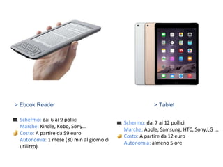 > Ebook Reader
Schermo: dai 6 ai 9 pollici
Marche: Kindle, Kobo, Sony...
Costo: A partire da 59 euro
Autonomia: 1 mese (30 min al giorno di
utilizzo)
> Tablet
Schermo: dai 7 ai 12 pollici
Marche: Apple, Samsung, HTC, Sony,LG ...
Costo: A partire da 12 euro
Autonomia: almeno 5 ore
 