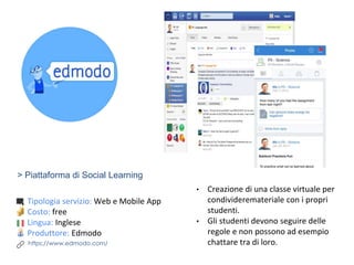 > Piattaforma di Social Learning
Tipologia servizio: Web e Mobile App
Costo: free
Lingua: Inglese
Produttore: Edmodo
https://www.edmodo.com/
• Creazione di una classe virtuale per
condivideremateriale con i propri
studenti.
• Gli studenti devono seguire delle
regole e non possono ad esempio
chattare tra di loro.
 