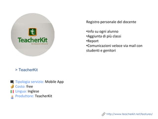 > TeacherKit
Registro personale del docente
•Info su ogni alunno
•Aggiunta di più classi
•Report
•Comunicazioni veloce via mail con
studenti e genitori
http://www.teacherkit.net/features/
Tipologia servizio: Mobile App
Costo: free
Lingua: Inglese
Produttore: TeacherKit
 
