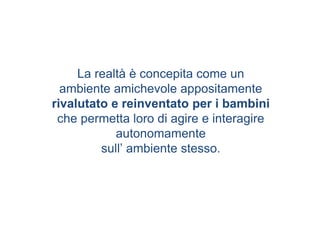 La realtà è concepita come un
ambiente amichevole appositamente
rivalutato e reinventato per i bambini
che permetta loro di agire e interagire
autonomamente
sull’ ambiente stesso.
 