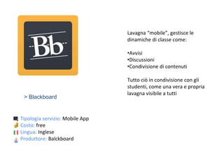 > Blackboard
Tipologia servizio: Mobile App
Costo: free
Lingua: Inglese
Produttore: Balckboard
Lavagna “mobile”, gestisce le
dinamiche di classe come:
•Avvisi
•Discussioni
•Condivisione di contenuti
Tutto ciò in condivisione con gli
studenti, come una vera e propria
lavagna visibile a tutti
 