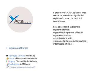 > Registro elettronico
Tipologia servizio: Web App
Costo: abbonamento mensile
Lingua: Disponibile in Italiano
Produttore: ACTALogix
http://www.registro-elettronico.it/
Il prodotto di ACTALogix consente
creare una versione digitale del
registro di classe che tutti noi
conosciamo.
Esso consente di svolgere le
seguenti attività:
●gestione programmi didattici.
●gestione assenze.
●registrazione voti.
●aiuto nella stesura dello scrutino
intermedio e finale.
 