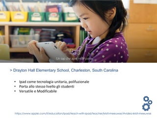 https://www.apple.com/it/education/ipad/teach-with-ipad/teacher/kristi-meeuwse/#video-kristi-meeuwse
> Drayton Hall Elementary School, Charleston, South Carolina
• Ipad come tecnologia unitaria, polifuzionale
• Porta allo stesso livello gli studenti
• Versatile e Modificabile
 