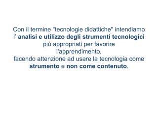 Con il termine "tecnologie didattiche" intendiamo
l’ analisi e utilizzo degli strumenti tecnologici
più appropriati per favorire
l'apprendimento,
facendo attenzione ad usare la tecnologia come
strumento e non come contenuto.
 