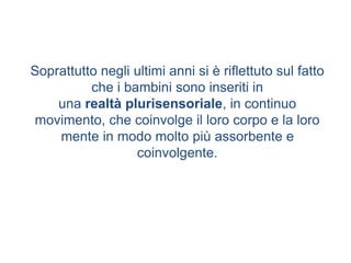Soprattutto negli ultimi anni si è riflettuto sul fatto
che i bambini sono inseriti in
una realtà plurisensoriale, in continuo
movimento, che coinvolge il loro corpo e la loro
mente in modo molto più assorbente e
coinvolgente.
 