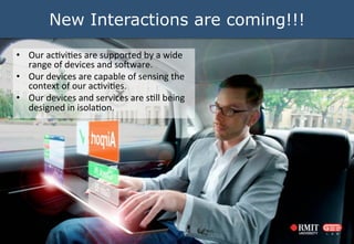 New Interactions are coming!!!
?? Our	
 ?ac0vi0es	
 ?are	
 ?supported	
 ?by	
 ?a	
 ?wide	
 ?
range	
 ?of	
 ?devices	
 ?and	
 ?so9ware.	
 ?	
 ?
?? Our	
 ?devices	
 ?are	
 ?capable	
 ?of	
 ?sensing	
 ?the	
 ?
context	
 ?of	
 ?our	
 ?ac0vi0es.	
 ?	
 ?
?? Our	
 ?devices	
 ?and	
 ?services	
 ?are	
 ?s0ll	
 ?being	
 ?
designed	
 ?in	
 ?isola0on.	
 ?	
 ?

 